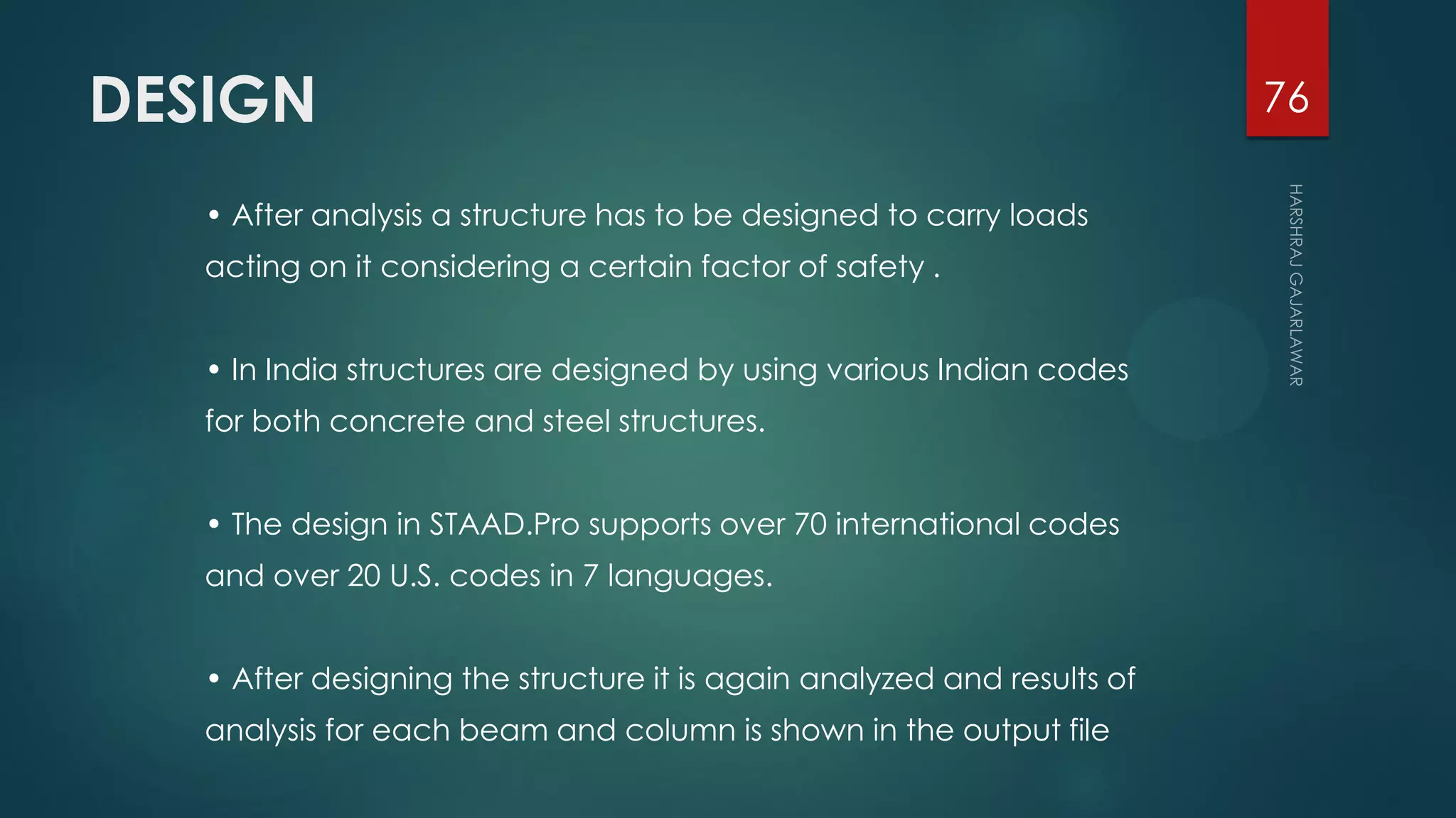 DESIGN
• After analysis a structure has to be designed to carry loads
acting on it considering a certain factor of safety .
• In India structures are designed by using various Indian codes
for both concrete and steel structures.
• The design in STAAD.Pro supports over 70 international codes
and over 20 U.S. codes in 7 languages.
• After designing the structure it is again analyzed and results of
analysis for each beam and column is shown in the output file
76
 