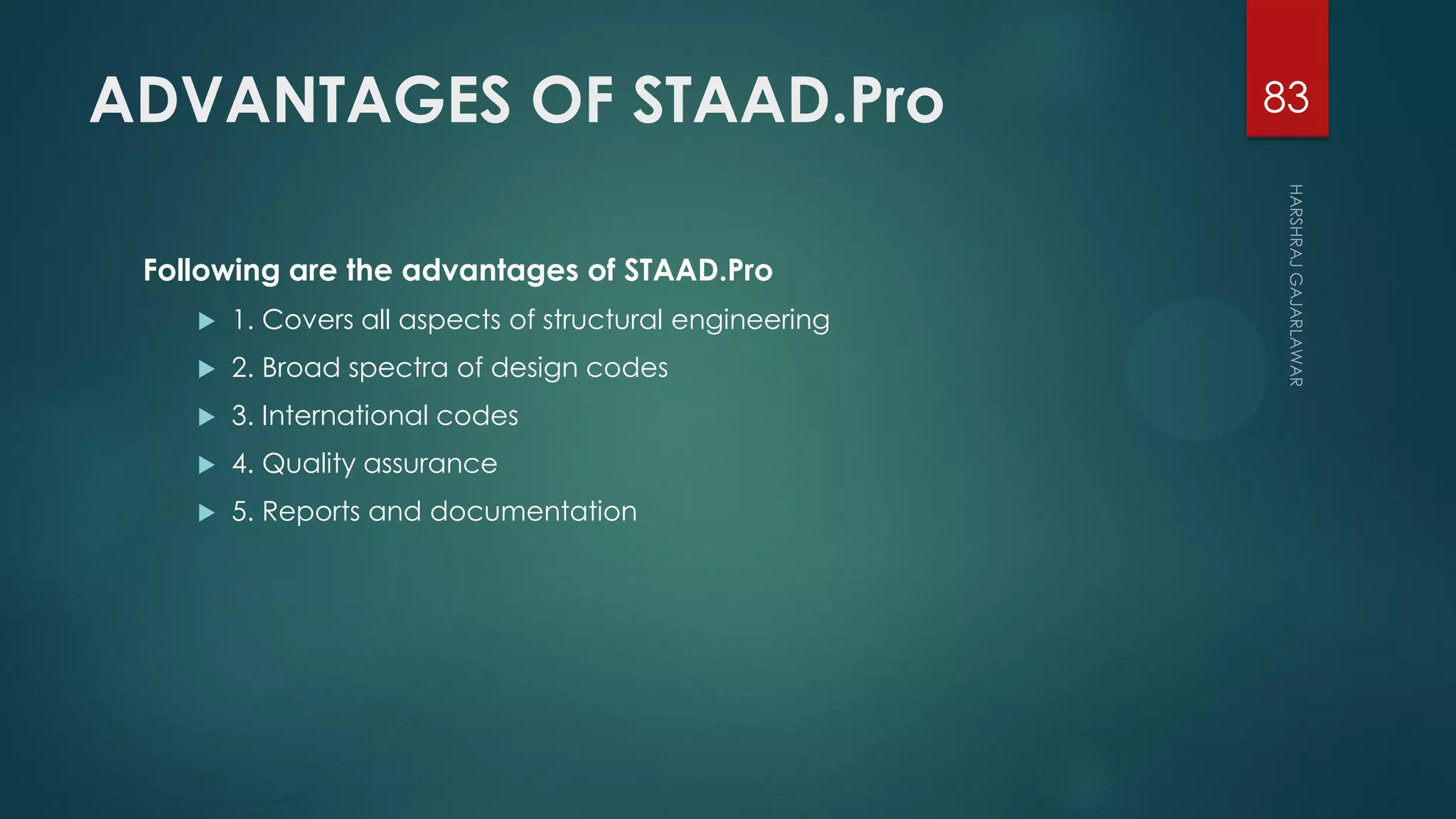 ADVANTAGES OF STAAD.Pro
Following are the advantages of STAAD.Pro
 1. Covers all aspects of structural engineering
 2. Broad spectra of design codes
 3. International codes
 4. Quality assurance
 5. Reports and documentation
83
 