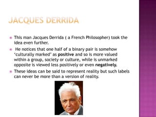    This man Jacques Derrida ( a French Philosopher) took the
    idea even further.
    He notices that one half of a binary pair is somehow
    ‘culturally marked’ as positive and so is more valued
    within a group, society or culture, while is unmarked
    opposite is viewed less positively or even negatively.
   These ideas can be said to represent reality but such labels
    can never be more than a version of reality.
 