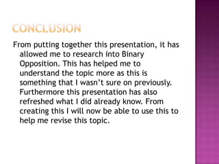From putting together this presentation, it has
  allowed me to research into Binary
  Opposition. This has helped me to
  understand the topic more as this is
  something that I wasn’t sure on previously.
  Furthermore this presentation has also
  refreshed what I did already know. From
  creating this I will now be able to use this to
  help me revise this topic.
 