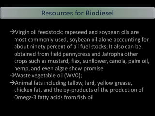 Resources for Biodiesel
Virgin oil feedstock; rapeseed and soybean oils are
most commonly used, soybean oil alone accounting for
about ninety percent of all fuel stocks; It also can be
obtained from field pennycress and Jatropha other
crops such as mustard, flax, sunflower, canola, palm oil,
hemp, and even algae show promise
Waste vegetable oil (WVO);
Animal fats including tallow, lard, yellow grease,
chicken fat, and the by-products of the production of
Omega-3 fatty acids from fish oil.
 