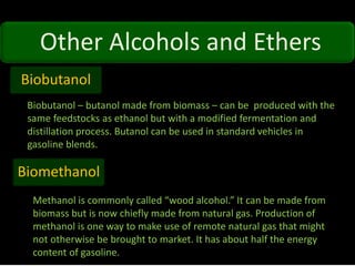 Other Alcohols and Ethers
Biobutanol
Biobutanol – butanol made from biomass – can be produced with the
same feedstocks as ethanol but with a modified fermentation and
distillation process. Butanol can be used in standard vehicles in
gasoline blends.
Biomethanol
Methanol is commonly called “wood alcohol.” It can be made from
biomass but is now chiefly made from natural gas. Production of
methanol is one way to make use of remote natural gas that might
not otherwise be brought to market. It has about half the energy
content of gasoline.
 
