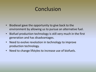 Conclusion
• Biodiesel gave the opportunity to give back to the
environment by allowing us to pursue an alternative fuel.
• Biofuel production technology is still very much in the first
generation and has disadvantages.
• Need to evolve revolution in technology to improve
production technology.
• Need to change lifstyles to increase use of biofuels.
 