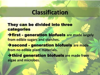 They can be divided into three
categories
first - generation biofuels are made largely
from edible sugars and starches.
second - generation biofuels are made
from no edible plant materials.
third generation biofuels are made from
algae and microbes.
Classification
 