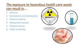 The exposure to hazardous health care waste
can result in….
1. Infection
2. Genotoxicity and Cytotoxicity
3. Chemical toxicity
4. Radioactive hazards
5. Physical injuries
6. Public sensitivity
 