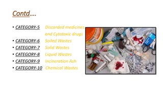 Contd….
• CATEGORY-5 Discarded medicines
and Cytotoxic drugs
• CATEGORY-6 Soiled Wastes
• CATEGORY-7 Solid Wastes
• CATEGORY-8 Liquid Wastes
• CATEGORY-9 Incineration Ash
• CATEGORY-10 Chemical Wastes
 