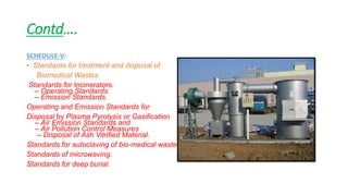 Contd….
SCHEDULE-V:
• Standards for treatment and disposal of
Biomedical Wastes.
Standards for Incinerators.
– Operating Standards.
– Emission Standards.
Operating and Emission Standards for
Disposal by Plasma Pyrolysis or Gasification
– Air Emission Standards and
– Air Pollution Control Measures
-- Disposal of Ash Vitrified Material.
Standards for autoclaving of bio-medical waste.
Standards of microwaving.
Standards for deep burial.
 