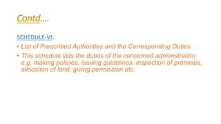 Contd….
SCHEDULE-VI:
• List of Prescribed Authorities and the Corresponding Duties
• This schedule lists the duties of the concerned administration
e.g. making policies, issuing guidelines, inspection of premises,
allocation of land, giving permission etc.
 