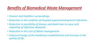 Benefits of Biomedical Waste Management
• Cleaner and Healthier surroundings.
• Reduction in the incidents of hospital acquired and general infections.
• Reduction in possibility of disease and death due to reuse and
repacking of infectious disposals.
• Reduction in the cost of Waste management.
• Improved image of the healthcare establishment and increase in the
quality of life.
 