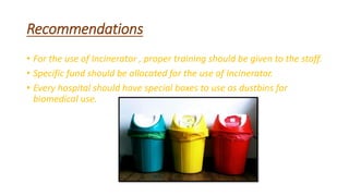 Recommendations
• For the use of Incinerator , proper training should be given to the staff.
• Specific fund should be allocated for the use of Incinerator.
• Every hospital should have special boxes to use as dustbins for
biomedical use.
 