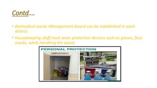 Contd….
• Biomedical waste Management board can be established in each
district.
• Housekeeping staff must wear protective devices such as gloves, face
masks, while handling the waste.
 