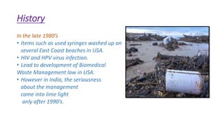History
In the late 1980’s
• Items such as used syringes washed up on
several East Coast beaches in USA.
• HIV and HPV virus infection.
• Lead to development of Biomedical
Waste Management law in USA.
• However in India, the seriousness
about the management
came into lime light
only after 1990’s.
 