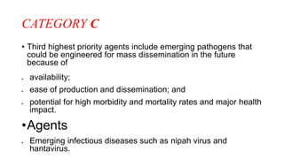 CATEGORY C
• Third highest priority agents include emerging pathogens that
could be engineered for mass dissemination in the future
because of
 availability;
 ease of production and dissemination; and
 potential for high morbidity and mortality rates and major health
impact.
•Agents
 Emerging infectious diseases such as nipah virus and
hantavirus.
 