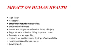 IMPACT ON HUMAN HEALTH
 High fever
 Headache
 emotional disturbances such as:
• Emotional numbness
• Horror and disgust at unfamiliar forms of injury
• Anger at authorities for failing to protect them
• Paranoia and xenophobia;
• Loss of trust and increased feelings of vulnerability
• Hopelessness and helplessness
• Survivor guilt
 