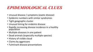 EPIDEMIOLOGICAL CLUES
• Unusual disease / symptoms (exotic disease)
• Epidemic numbers with similar syndromes
• Tight geographic cluster
• Unusual timing for endemic disease
• Rapidly increasing disease incidence in a healthy
population
• Multiple diseases in one patient
• Dead animals (especially multiple species)
• History of visible cloud
• Claims by aggressors
• Fulminant disease presentations
 