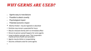 WHY GERMS ARE USED?
 Agents easy to manufacture
 Possible to attack covertly
 Psychological impact
 Potential economic impact
• Mainly inhaled - may be ingested or absorbed
• Particles may remain suspended for hours
• May be released silently with no immediate effect
• Person-to-person spread happens for some agents
• Long incubation periods mean "first responders
may be primary health care providers
• Agents may be lethal or incapacitating
• Vaccines antitoxins exist for some agents
•
 