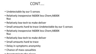 CONT….
• Undetectable by our 5 senses
• Relatively inexpensive lt600X less Chem,lt800X
Nuc
• Relatively low-tech to make deliver
• Small amounts hard to trace Undetectable by our 5 senses
• Relatively inexpensive lt600X less Chem,lt800X
Nuc
• Relatively low-tech to make deliver
• Small amounts hard to trace
• Delay in symptoms anonymity
• Chance of mass casualties
 