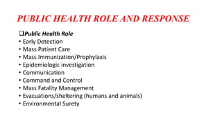 PUBLIC HEALTH ROLE AND RESPONSE
Public Health Role
• Early Detection
• Mass Patient Care
• Mass Immunization/Prophylaxis
• Epidemiologic investigation
• Communication
• Command and Control
• Mass Fatality Management
• Evacuations/sheltering (humans and animals)
• Environmental Surety
•
 