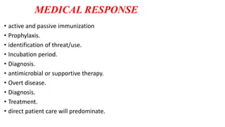 MEDICAL RESPONSE
• active and passive immunization
• Prophylaxis.
• identification of threat/use.
• Incubation period.
• Diagnosis.
• antimicrobial or supportive therapy.
• Overt disease.
• Diagnosis.
• Treatment.
• direct patient care will predominate.
 