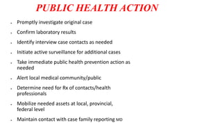 PUBLIC HEALTH ACTION
 Promptly investigate original case
 Confirm laboratory results
 Identify interview case contacts as needed
 Initiate active surveillance for additional cases
 Take immediate public health prevention action as
needed
 Alert local medical community/public
 Determine need for Rx of contacts/health
professionals
 Mobilize needed assets at local, provincial,
federal level
 Maintain contact with case family reporting MD
 