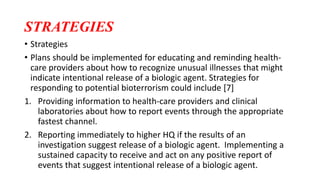 STRATEGIES
• Strategies
• Plans should be implemented for educating and reminding health-
care providers about how to recognize unusual illnesses that might
indicate intentional release of a biologic agent. Strategies for
responding to potential bioterrorism could include [7]
1. Providing information to health-care providers and clinical
laboratories about how to report events through the appropriate
fastest channel.
2. Reporting immediately to higher HQ if the results of an
investigation suggest release of a biologic agent. Implementing a
sustained capacity to receive and act on any positive report of
events that suggest intentional release of a biologic agent.
 