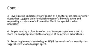 Cont…
3. Investigating immediately any report of a cluster of illnesses or other
event that suggests an intentional release of a biologic agent and
requesting assistance of a Preventive Medicine specialist when
necessary.
4. Implementing a plan, to collect and transport specimens and to
store them appropriately before analysis at designated laboratories.
5. Reporting immediately to higher HQ if the results of an investigation
suggest release of a biologic agent.
 