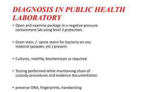 DIAGNOSIS IN PUBLIC HEALTH
LABORATORY
• Open and examine package in a negative pressure
containment lab using level 3 protection.
• Gram stain, /- spore stains for bacteria on any
material (powder, etc.) present.
• Cultures, motility, biochemicals as required.
• Testing performed while maintaining chain of
custody procedures and evidence documentation.
• preserve DNA, fingerprints, handwriting
 