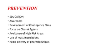 PREVENTION
• EDUCATION
• Awareness
• Development of Contingency Plans
• Focus on Class A Agents
• Avoidance of High Risk Areas
• Use of mass inoculations
• Rapid delivery of pharmaceuticals
 