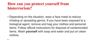 How can you protect yourself from
bioterrorism?
• Depending on the situation, wear a face mask to reduce
inhaling or spreading germs. If you have been exposed to a
biological agent, remove and bag your clothes and personal
items. Follow official instructions for disposal of contaminated
items. Wash yourself with soap and water and put on clean
clothes.
•
 
