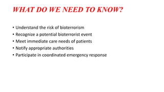 WHAT DO WE NEED TO KNOW?
• Understand the risk of bioterrorism
• Recognize a potential bioterrorist event
• Meet immediate care needs of patients
• Notify appropriate authorities
• Participate in coordinated emergency response
 