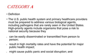 CATEGORY A
• Definition
• The U.S. public health system and primary healthcare providers
must be prepared to address various biological agents,
including pathogens that are rarely seen in the United States.
High-priority agents include organisms that pose a risk to
national security because they
 can be easily disseminated or transmitted from person to
person;
 result in high mortality rates and have the potential for major
public health impact;
 might cause public panic and social disruption; and
 