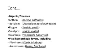 Cont….
Agents/Diseases
•Anthrax (Bacillus anthracis)
• Botulism (Clostridium botulinum toxin)
•Plague (Yersinia pestis)
•Smallpox (variola major)
•Tularemia (Francisella tularensis)
•Viral hemorrhagic fevers, including
• Filoviruses (Ebola, Marburg)
• Arenaviruses (Lassa, Machupo)
 