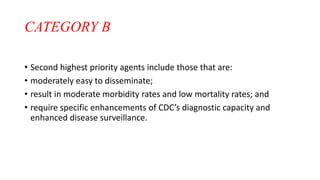 CATEGORY B
• Second highest priority agents include those that are:
• moderately easy to disseminate;
• result in moderate morbidity rates and low mortality rates; and
• require specific enhancements of CDC’s diagnostic capacity and
enhanced disease surveillance.
 