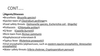 CONT…..
Agents/Diseases
•Brucellosis (Brucella species)
•Epsilon toxin of Clostridium perfringens
•Food safety threats (Salmonella species, Escherichia coli , Shigella)
•Psittacosis (Chlamydia psittaci)
•Q fever (Coxiella burnetii)
•Ricin toxin from Ricinus communis
•Staphylococcal enterotoxin B
•Typhus fever (Rickettsia prowazekii)
•Viral encephalitis (alphaviruses, such as eastern equine encephalitis, Venezuelan
encephalitis)
•Water safety threats (Vibrio cholerae, Cryptosporidium parvum)
 