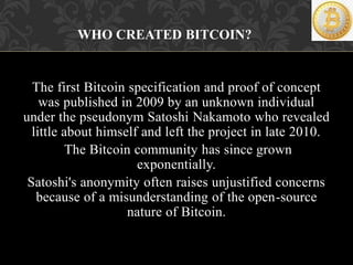 The first Bitcoin specification and proof of concept
was published in 2009 by an unknown individual
under the pseudonym Sa...