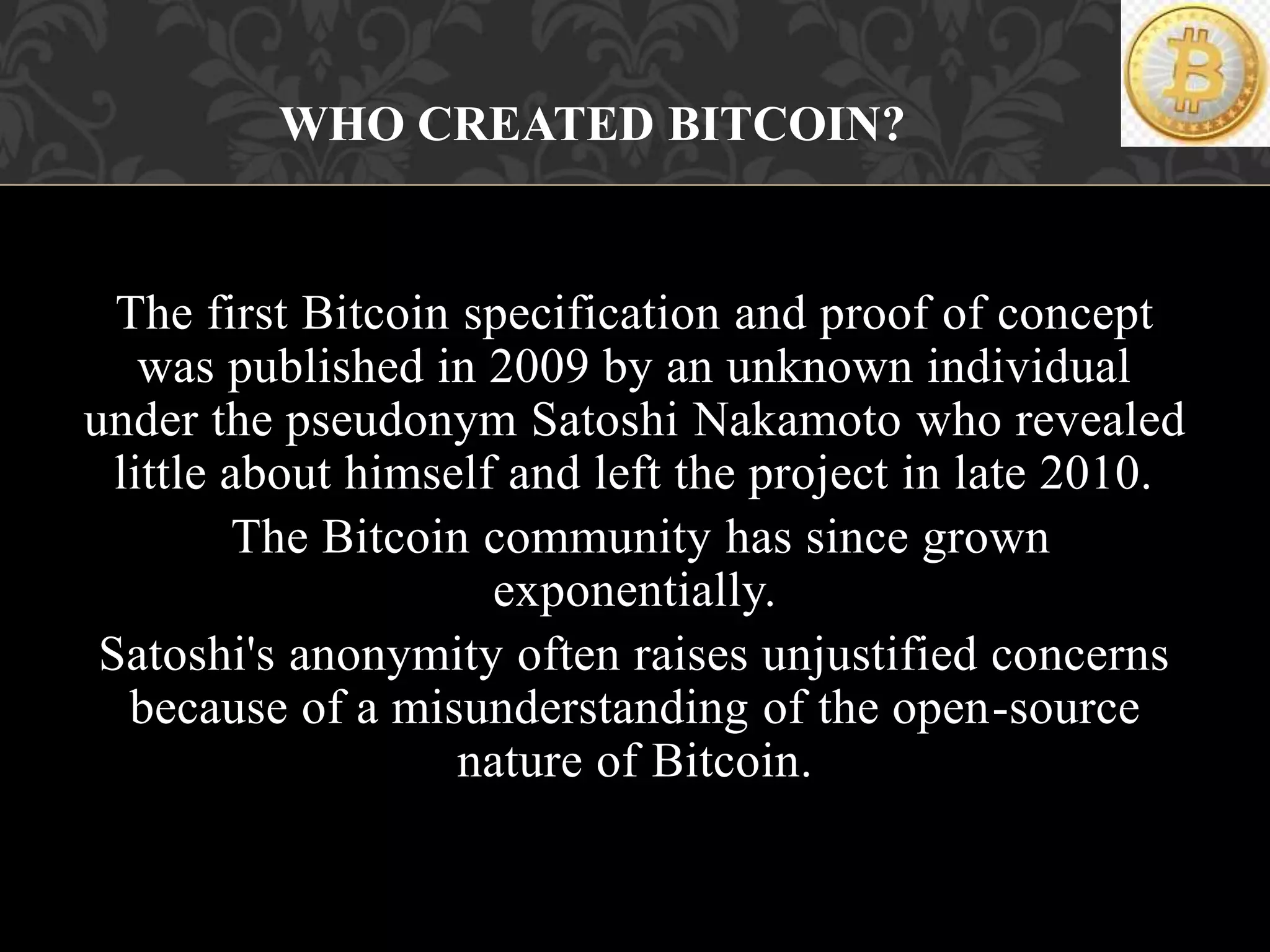 The first Bitcoin specification and proof of concept
was published in 2009 by an unknown individual
under the pseudonym Satoshi Nakamoto who revealed
little about himself and left the project in late 2010.
The Bitcoin community has since grown
exponentially.
Satoshi's anonymity often raises unjustified concerns
because of a misunderstanding of the open-source
nature of Bitcoin.
WHO CREATED BITCOIN?
 