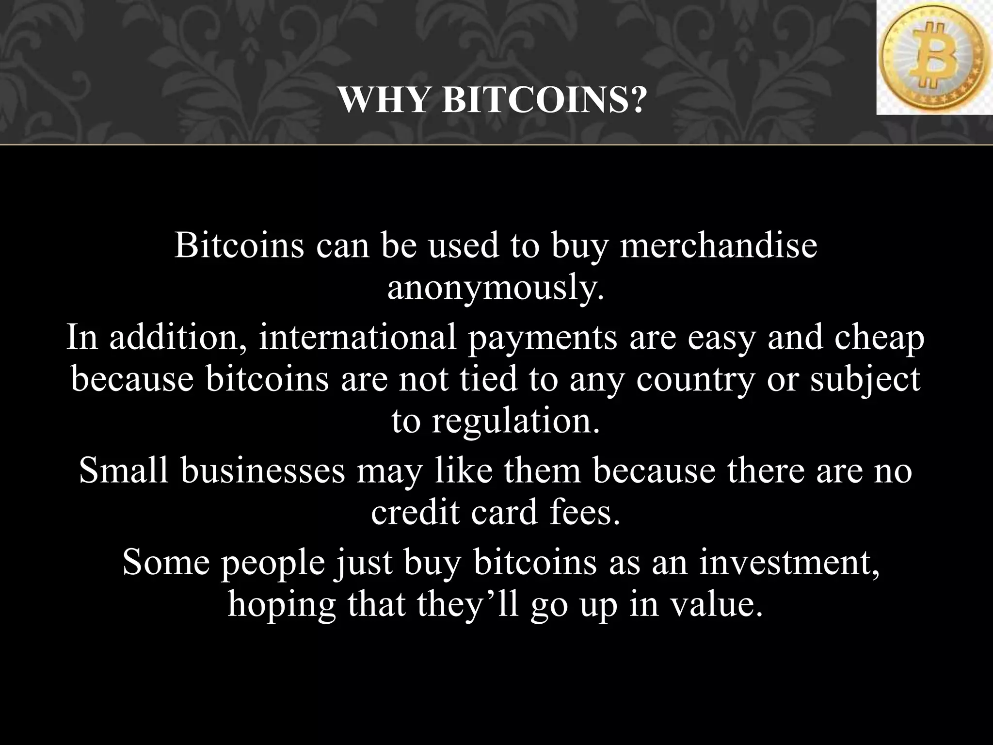 Bitcoins can be used to buy merchandise
anonymously.
In addition, international payments are easy and cheap
because bitcoins are not tied to any country or subject
to regulation.
Small businesses may like them because there are no
credit card fees.
Some people just buy bitcoins as an investment,
hoping that they’ll go up in value.
WHY BITCOINS?
 