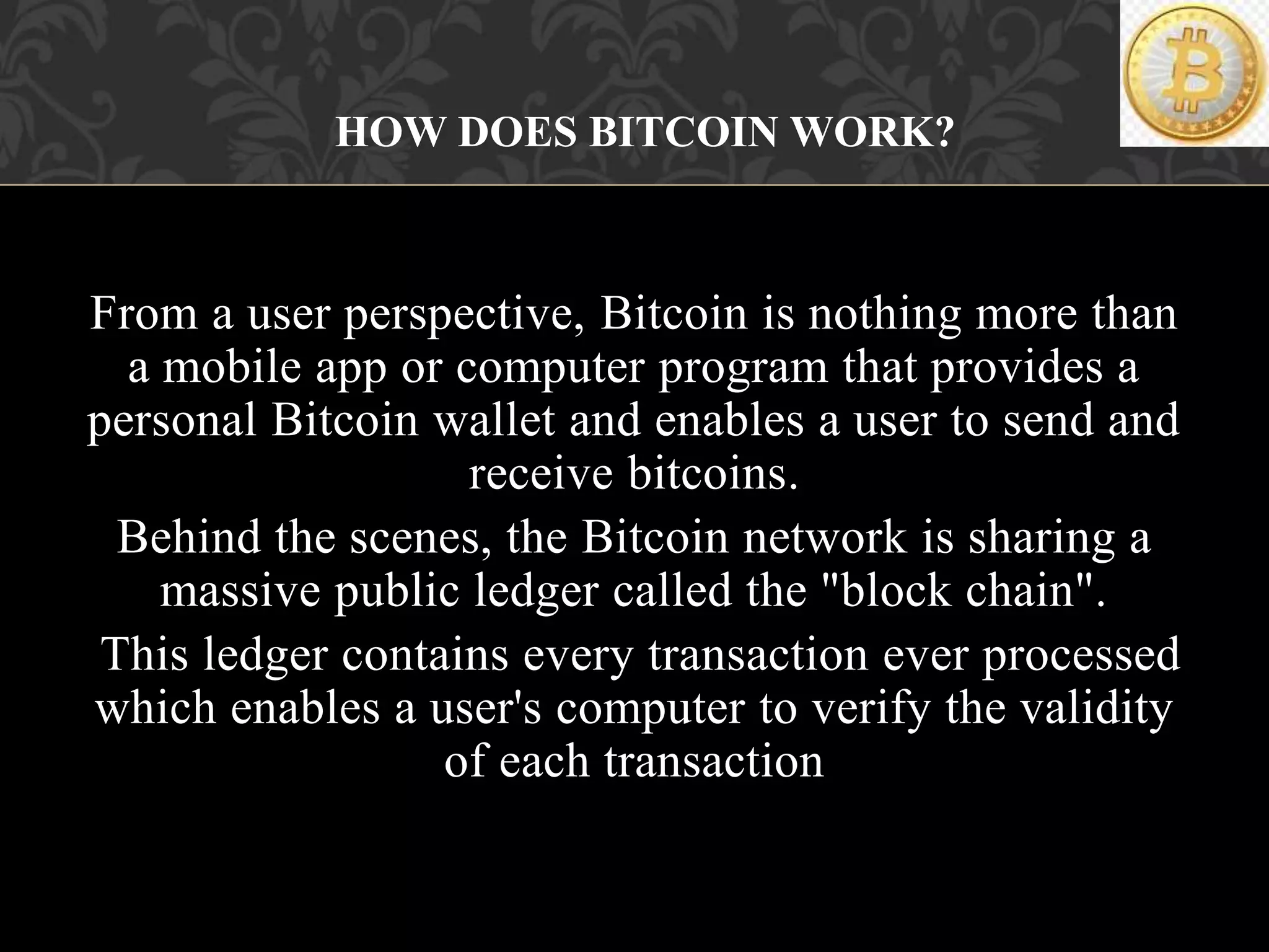 From a user perspective, Bitcoin is nothing more than
a mobile app or computer program that provides a
personal Bitcoin wallet and enables a user to send and
receive bitcoins.
Behind the scenes, the Bitcoin network is sharing a
massive public ledger called the "block chain".
This ledger contains every transaction ever processed
which enables a user's computer to verify the validity
of each transaction
HOW DOES BITCOIN WORK?
 