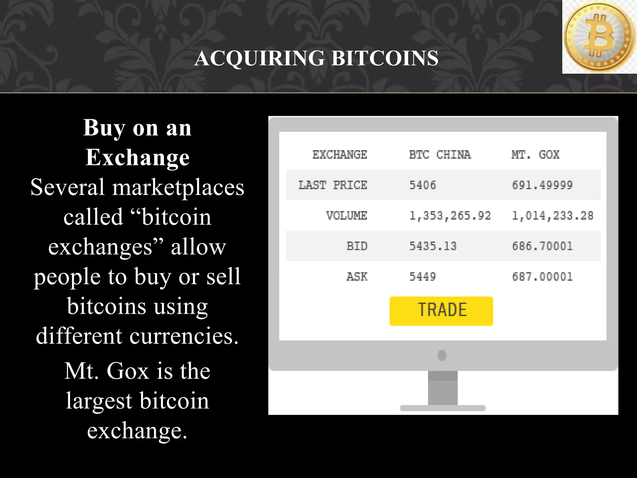 Buy on an
Exchange
Several marketplaces
called “bitcoin
exchanges” allow
people to buy or sell
bitcoins using
different currencies.
Mt. Gox is the
largest bitcoin
exchange.
ACQUIRING BITCOINS
 