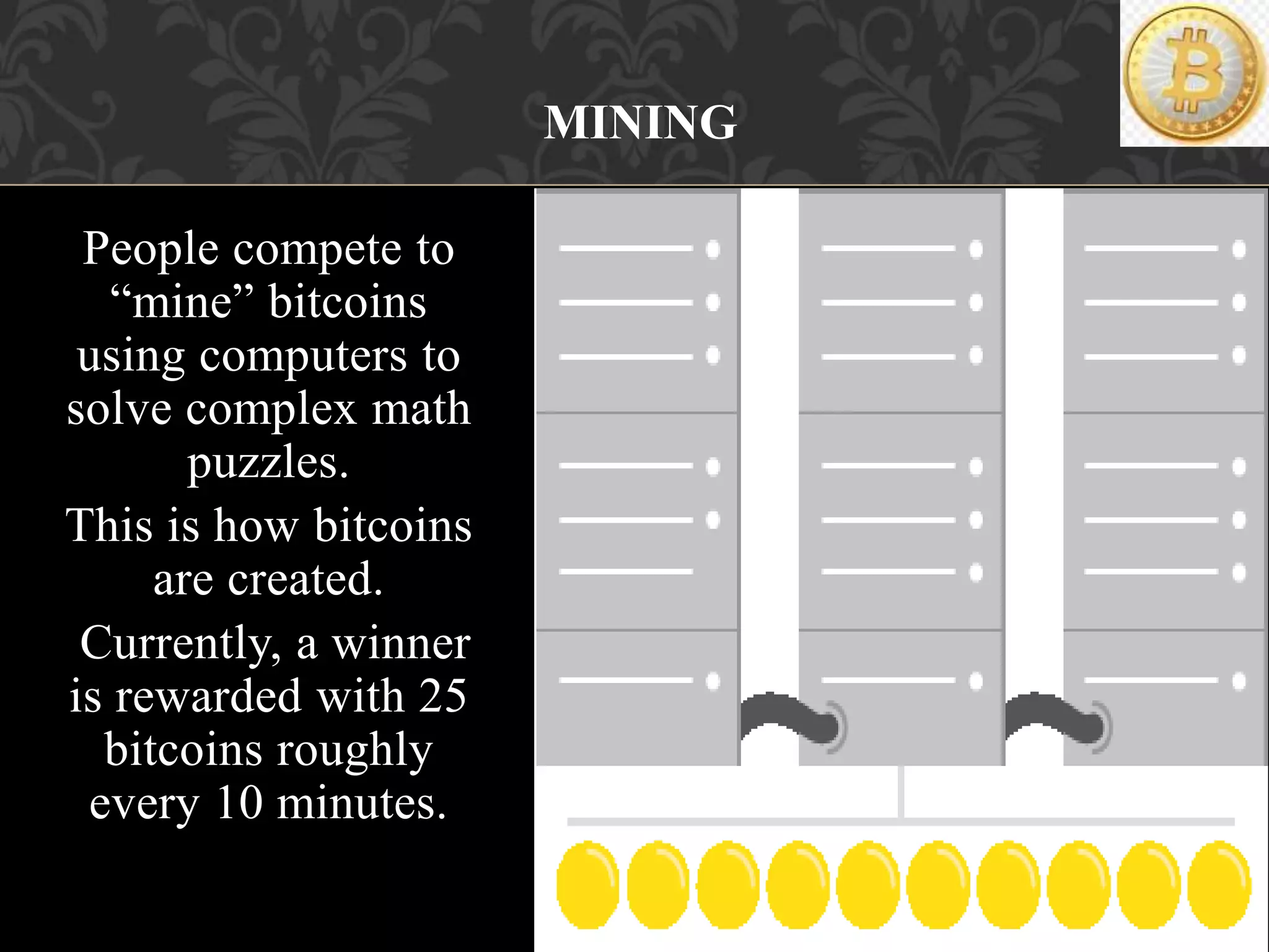 People compete to
“mine” bitcoins
using computers to
solve complex math
puzzles.
This is how bitcoins
are created.
Currently, a winner
is rewarded with 25
bitcoins roughly
every 10 minutes.
MINING
 