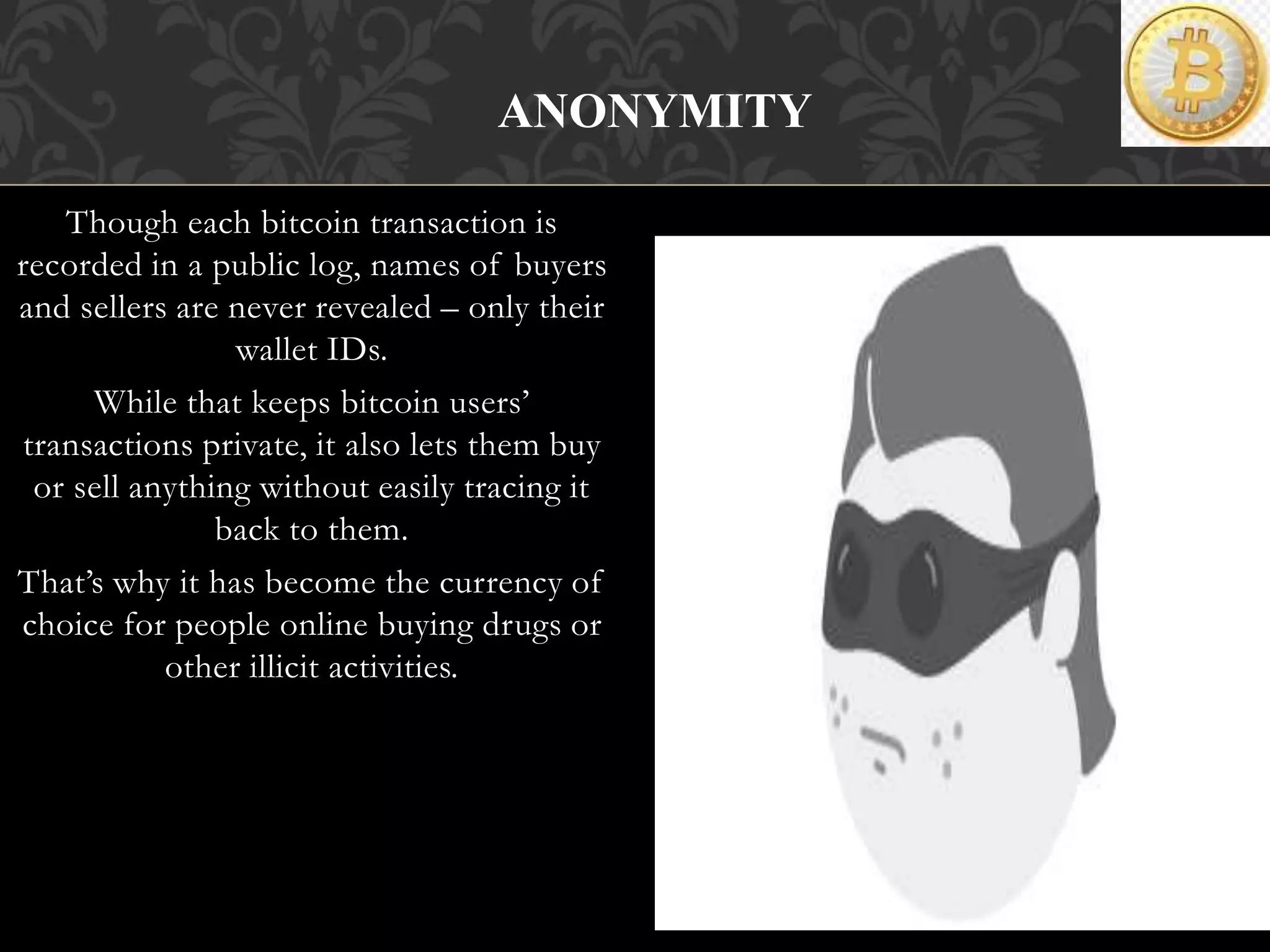 Though each bitcoin transaction is
recorded in a public log, names of buyers
and sellers are never revealed – only their
wallet IDs.
While that keeps bitcoin users’
transactions private, it also lets them buy
or sell anything without easily tracing it
back to them.
That’s why it has become the currency of
choice for people online buying drugs or
other illicit activities.
ANONYMITY
 