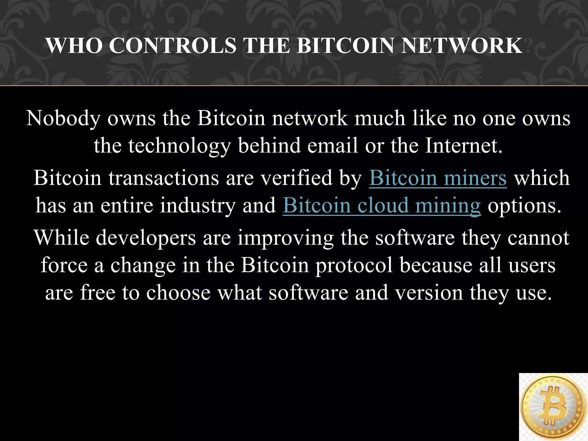Nobody owns the Bitcoin network much like no one owns
the technology behind email or the Internet.
Bitcoin transactions are verified by Bitcoin miners which
has an entire industry and Bitcoin cloud mining options.
While developers are improving the software they cannot
force a change in the Bitcoin protocol because all users
are free to choose what software and version they use.
WHO CONTROLS THE BITCOIN NETWORK?
 