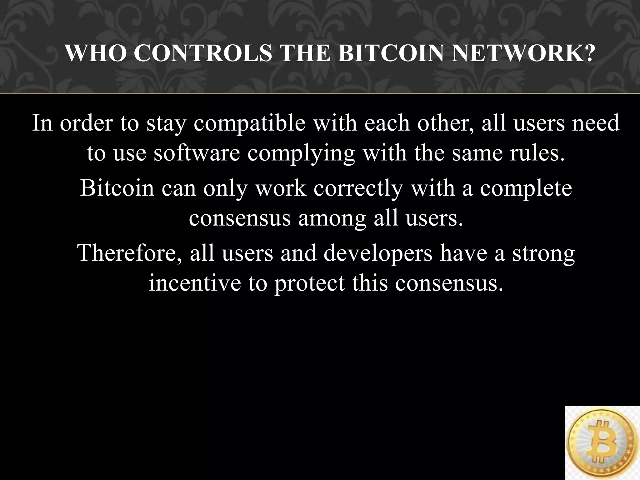 In order to stay compatible with each other, all users need
to use software complying with the same rules.
Bitcoin can only work correctly with a complete
consensus among all users.
Therefore, all users and developers have a strong
incentive to protect this consensus.
WHO CONTROLS THE BITCOIN NETWORK?
 