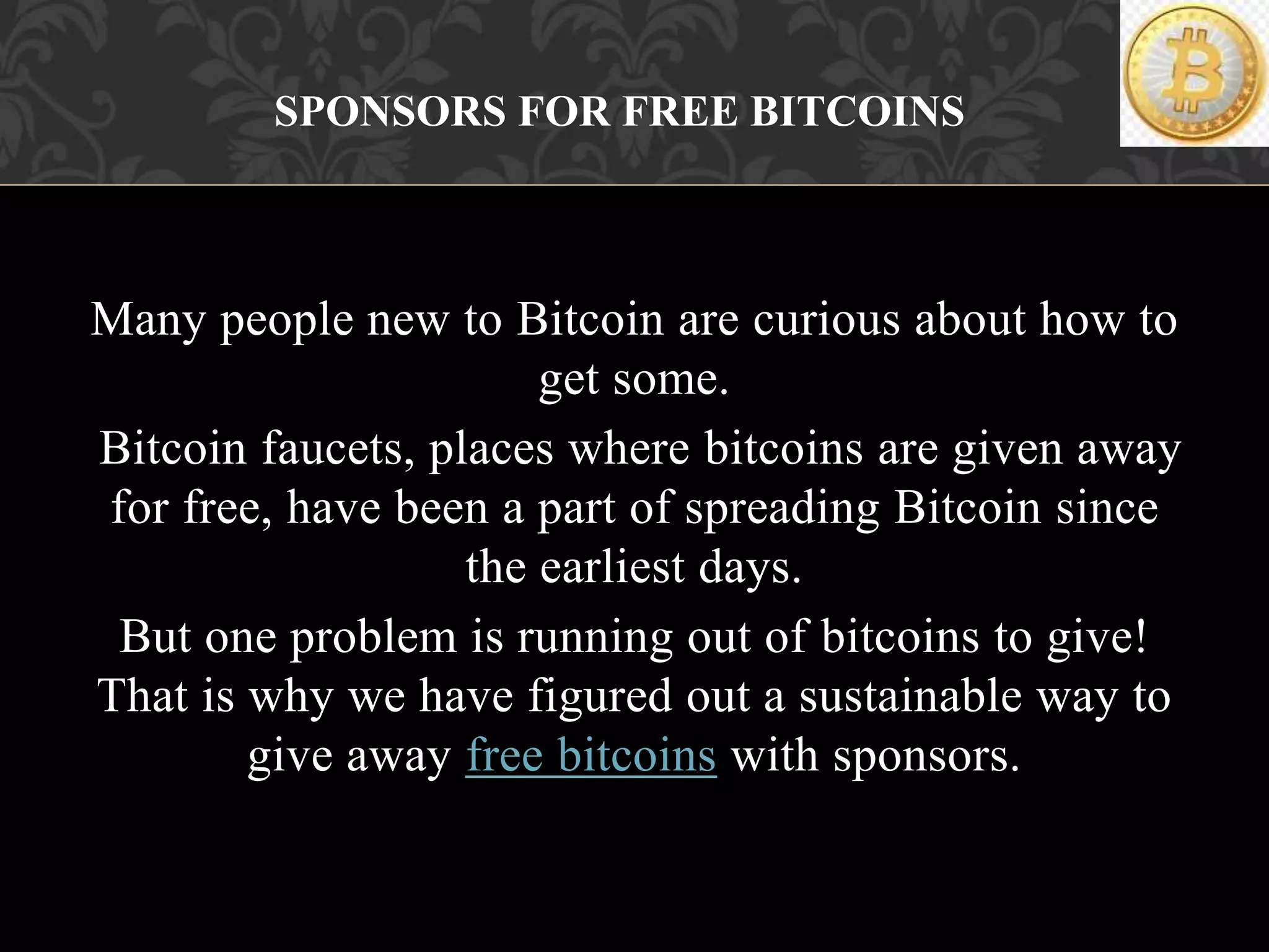 Many people new to Bitcoin are curious about how to
get some.
Bitcoin faucets, places where bitcoins are given away
for free, have been a part of spreading Bitcoin since
the earliest days.
But one problem is running out of bitcoins to give!
That is why we have figured out a sustainable way to
give away free bitcoins with sponsors.
SPONSORS FOR FREE BITCOINS
 
