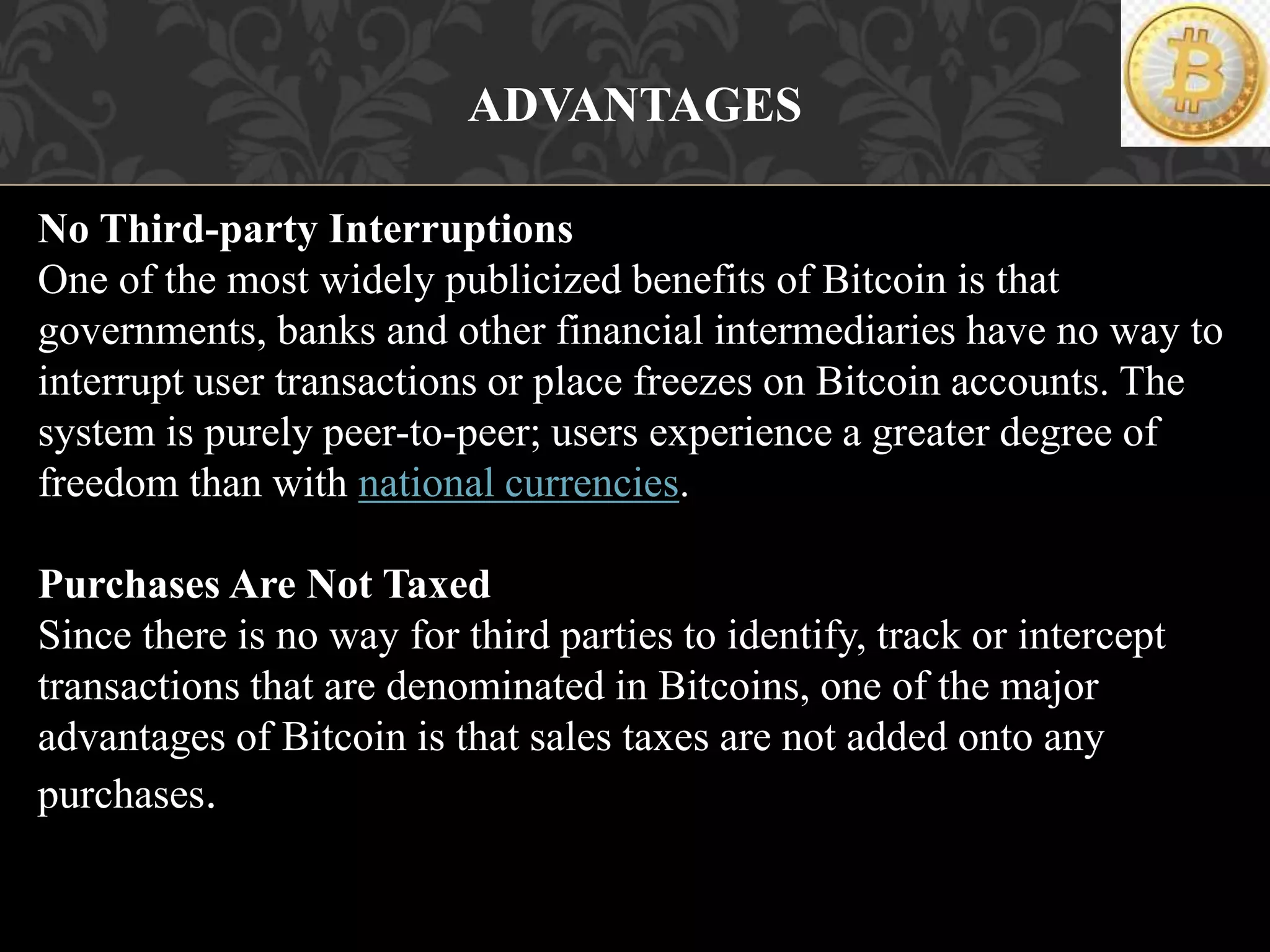 ADVANTAGES
No Third-party Interruptions
One of the most widely publicized benefits of Bitcoin is that
governments, banks and other financial intermediaries have no way to
interrupt user transactions or place freezes on Bitcoin accounts. The
system is purely peer-to-peer; users experience a greater degree of
freedom than with national currencies.
Purchases Are Not Taxed
Since there is no way for third parties to identify, track or intercept
transactions that are denominated in Bitcoins, one of the major
advantages of Bitcoin is that sales taxes are not added onto any
purchases.
 