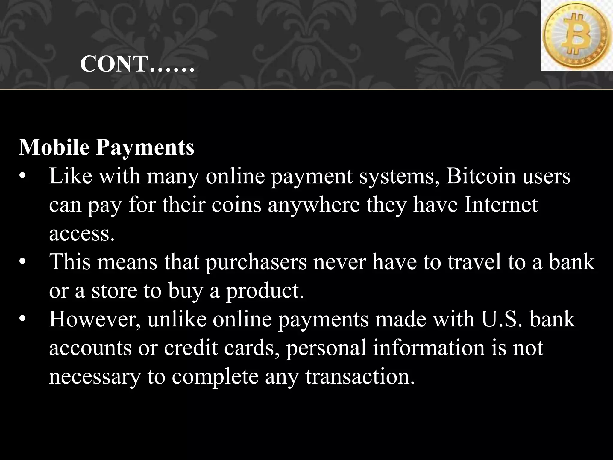 CONT……
Mobile Payments
• Like with many online payment systems, Bitcoin users
can pay for their coins anywhere they have Internet
access.
• This means that purchasers never have to travel to a bank
or a store to buy a product.
• However, unlike online payments made with U.S. bank
accounts or credit cards, personal information is not
necessary to complete any transaction.
 