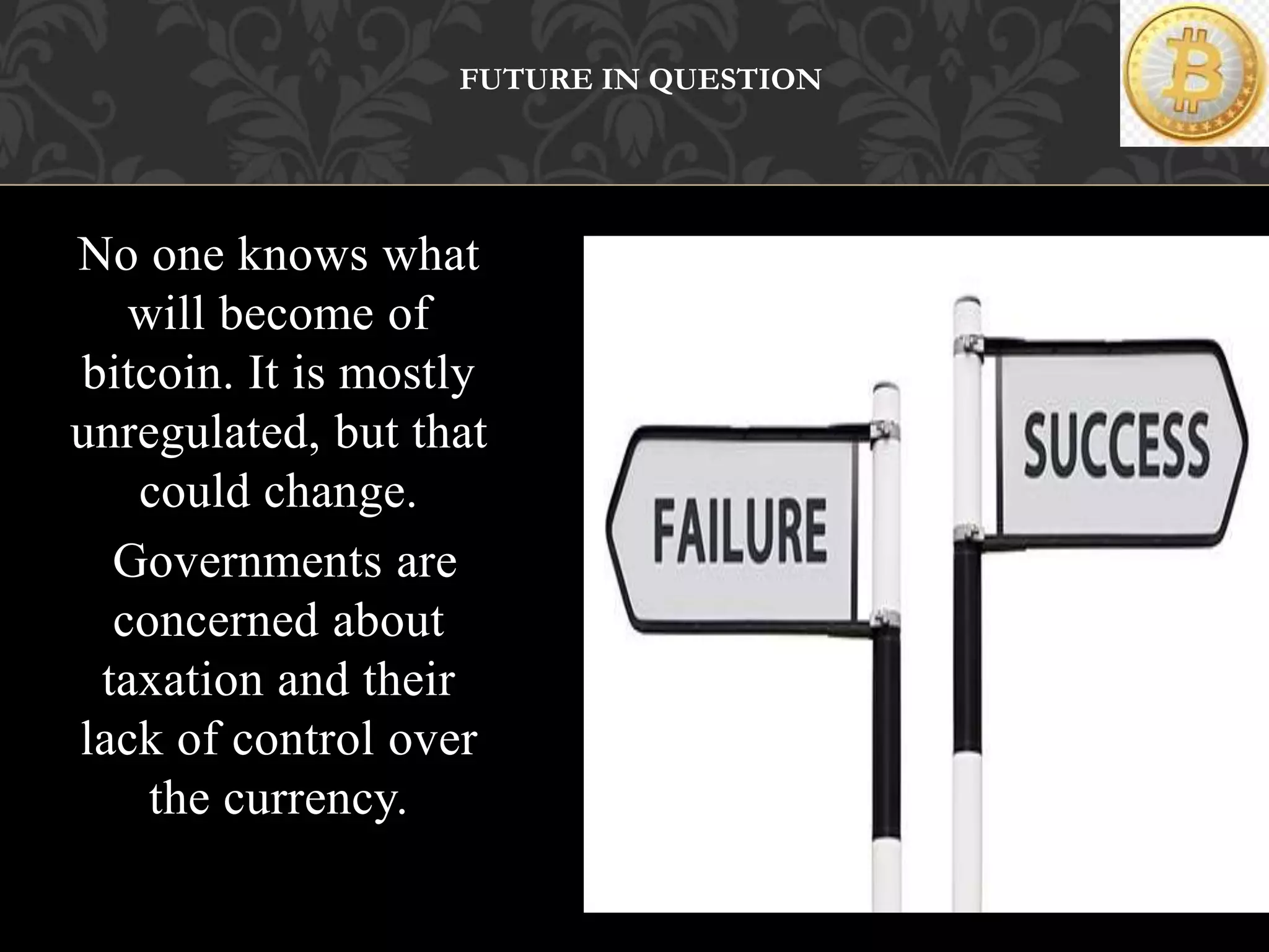 No one knows what
will become of
bitcoin. It is mostly
unregulated, but that
could change.
Governments are
concerned about
taxation and their
lack of control over
the currency.
FUTURE IN QUESTION
 