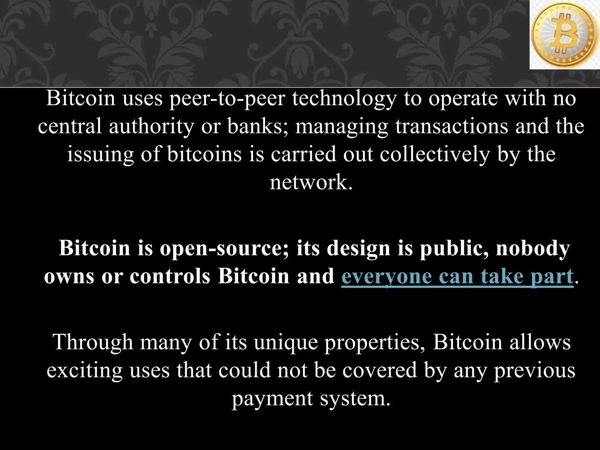 Bitcoin uses peer-to-peer technology to operate with no
central authority or banks; managing transactions and the
issuing of bitcoins is carried out collectively by the
network.
Bitcoin is open-source; its design is public, nobody
owns or controls Bitcoin and everyone can take part.
Through many of its unique properties, Bitcoin allows
exciting uses that could not be covered by any previous
payment system.
 