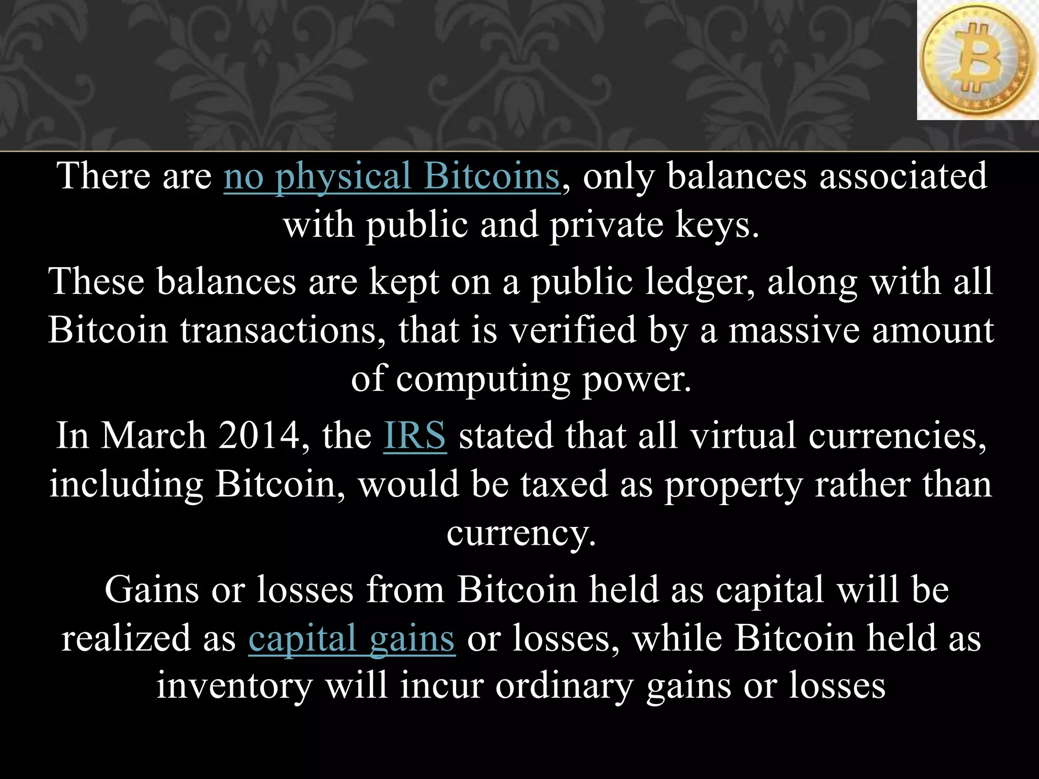 There are no physical Bitcoins, only balances associated
with public and private keys.
These balances are kept on a public ledger, along with all
Bitcoin transactions, that is verified by a massive amount
of computing power.
In March 2014, the IRS stated that all virtual currencies,
including Bitcoin, would be taxed as property rather than
currency.
Gains or losses from Bitcoin held as capital will be
realized as capital gains or losses, while Bitcoin held as
inventory will incur ordinary gains or losses
 