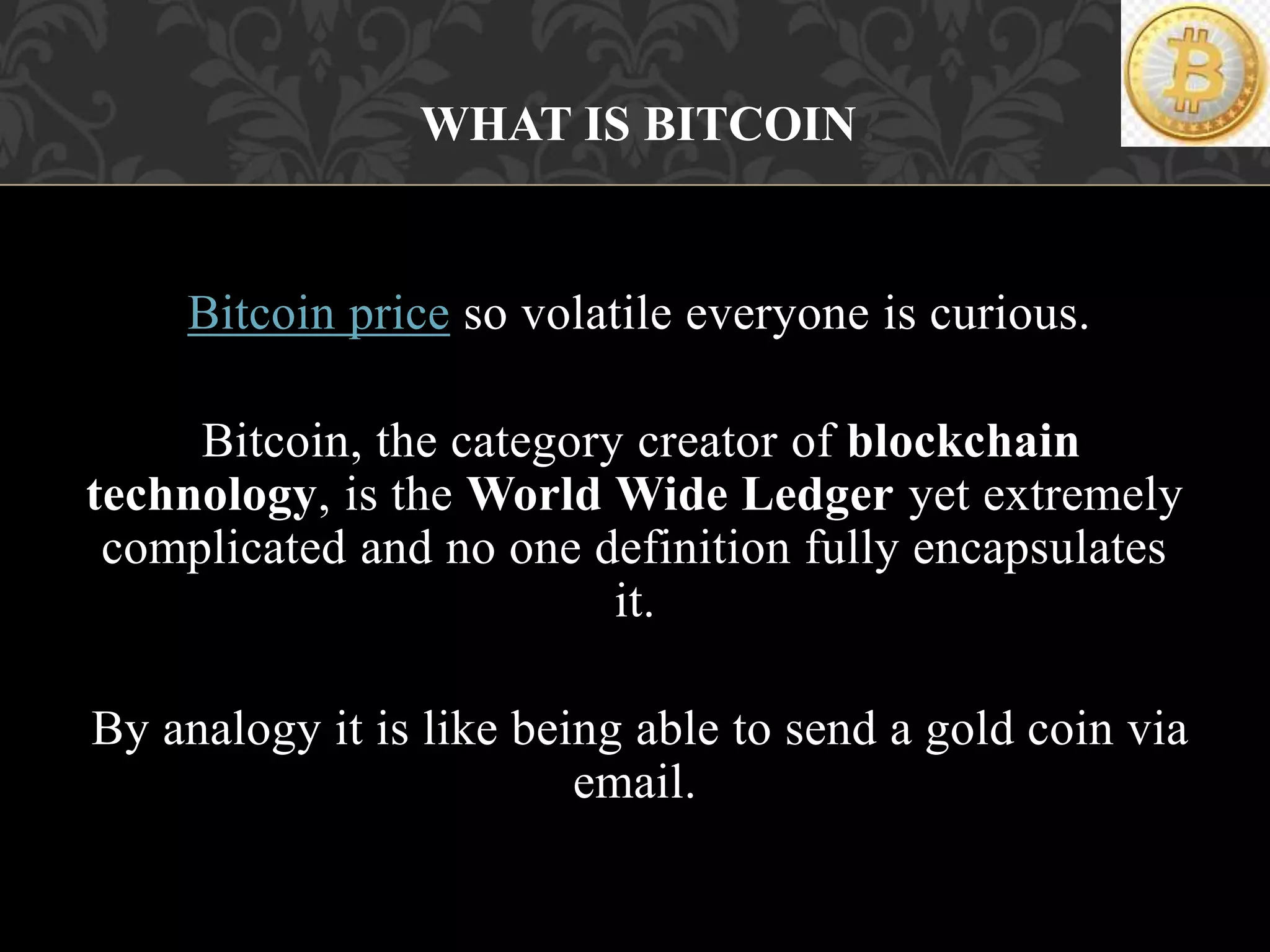 Bitcoin price so volatile everyone is curious.
Bitcoin, the category creator of blockchain
technology, is the World Wide Ledger yet extremely
complicated and no one definition fully encapsulates
it.
By analogy it is like being able to send a gold coin via
email.
WHAT IS BITCOIN?
 